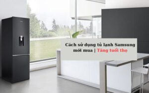 Cách sử dụng tủ lạnh Samsung mới mua